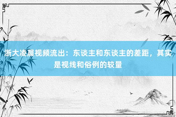 浙大凌晨视频流出：东谈主和东谈主的差距，其实是视线和俗例的较量