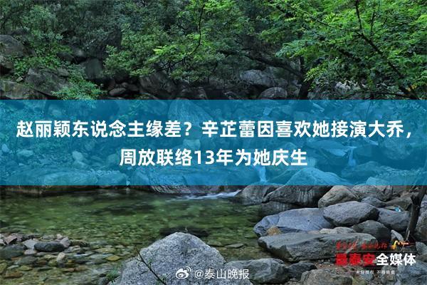 赵丽颖东说念主缘差？辛芷蕾因喜欢她接演大乔，周放联络13年为她庆生