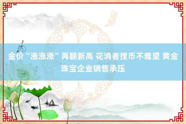 金价“涨涨涨”再翻新高 花消者捏币不雅望 黄金珠宝企业销售承压