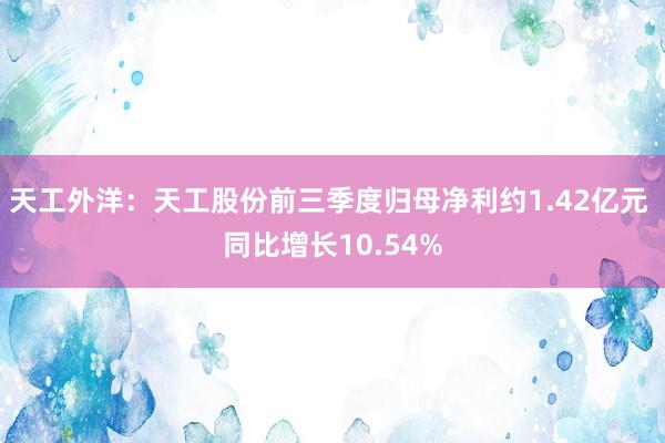 天工外洋：天工股份前三季度归母净利约1.42亿元 同比增长10.54%