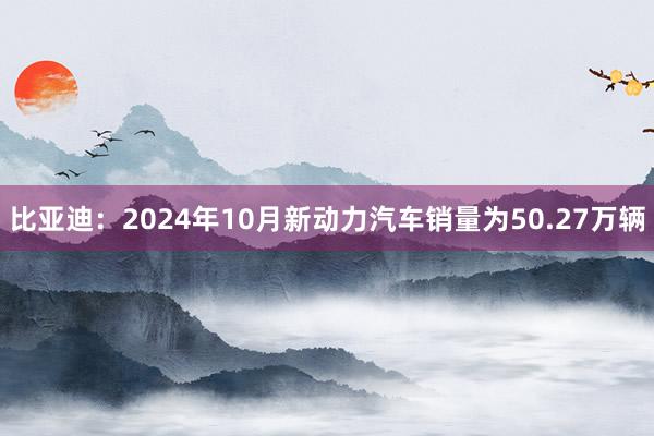 比亚迪：2024年10月新动力汽车销量为50.27万辆