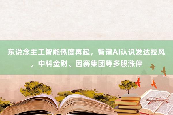 东说念主工智能热度再起，智谱AI认识发达拉风，中科金财、因赛集团等多股涨停