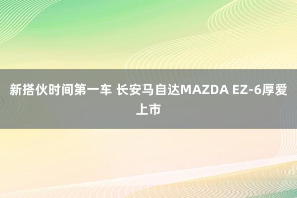 新搭伙时间第一车 长安马自达MAZDA EZ-6厚爱上市