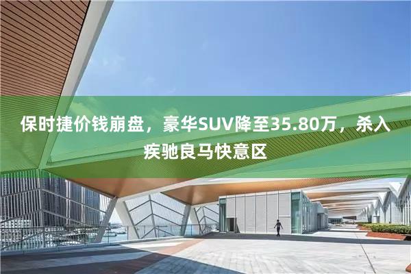 保时捷价钱崩盘，豪华SUV降至35.80万，杀入疾驰良马快意区