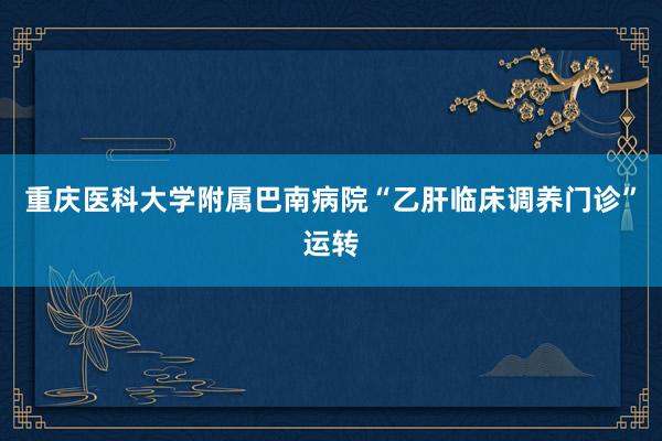 重庆医科大学附属巴南病院“乙肝临床调养门诊”运转