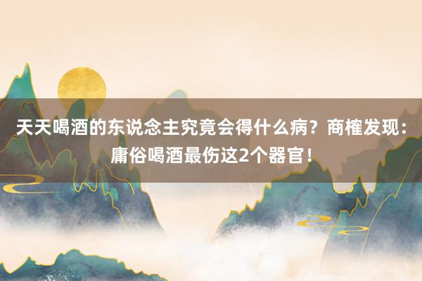 天天喝酒的东说念主究竟会得什么病？商榷发现：庸俗喝酒最伤这2个器官！