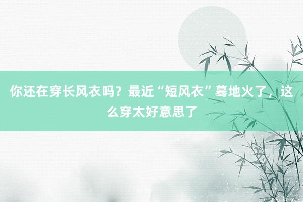 你还在穿长风衣吗？最近“短风衣”蓦地火了，这么穿太好意思了