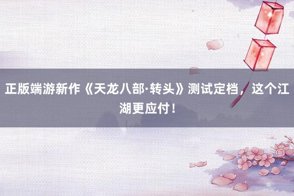 正版端游新作《天龙八部·转头》测试定档，这个江湖更应付！