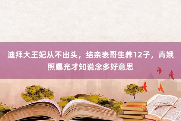 迪拜大王妃从不出头，结亲表哥生养12子，青娥照曝光才知说念多好意思