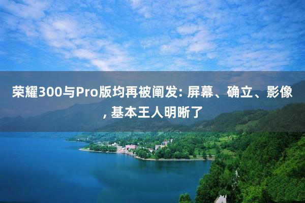 荣耀300与Pro版均再被阐发: 屏幕、确立、影像, 基本王人明晰了