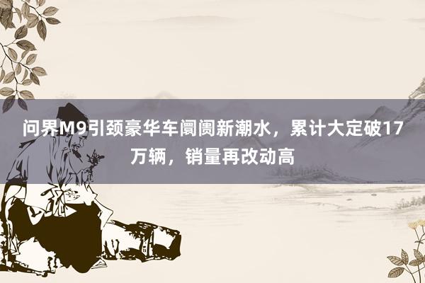 问界M9引颈豪华车阛阓新潮水，累计大定破17万辆，销量再改动高