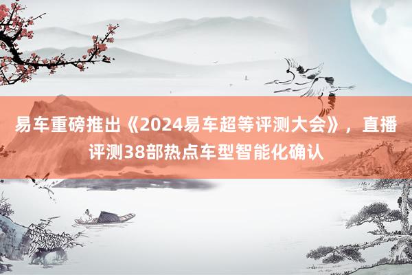 易车重磅推出《2024易车超等评测大会》，直播评测38部热点车型智能化确认