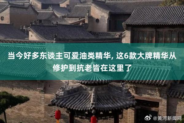 当今好多东谈主可爱油类精华, 这6款大牌精华从修护到抗老皆在这里了