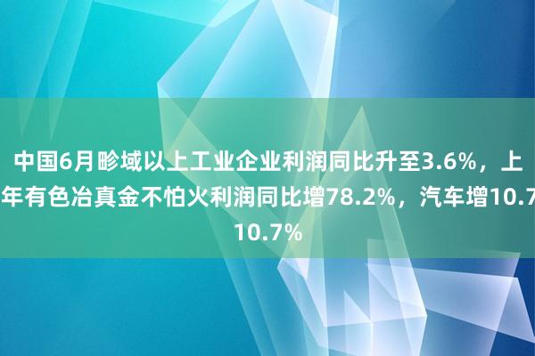 中国6月畛域以上工业企业利润同比升至3.6%，上半年有色冶真金不怕火利润同比增78.2%，汽车增10.7%